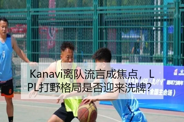 Kanavi离队流言成焦点，LPL打野格局是否迎来洗牌？